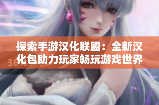 探索手游汉化联盟：全新汉化包助力玩家畅玩游戏世界