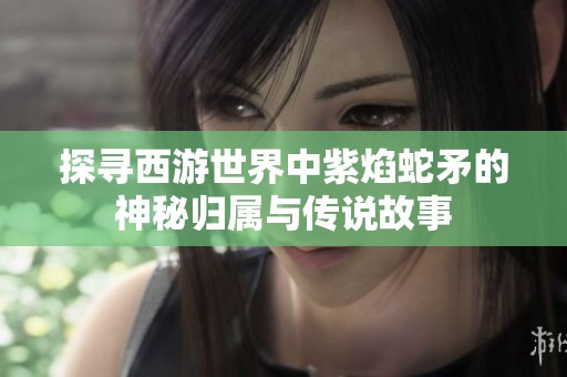 探寻西游世界中紫焰蛇矛的神秘归属与传说故事