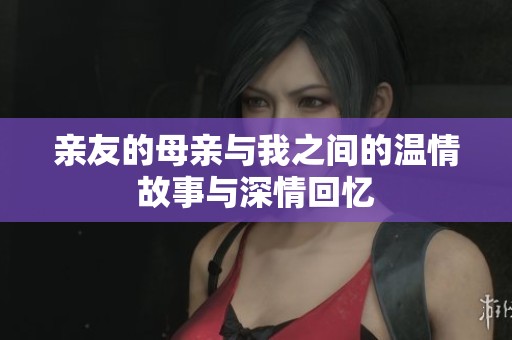 亲友的母亲与我之间的温情故事与深情回忆