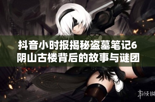 抖音小时报揭秘盗墓笔记6阴山古楼背后的故事与谜团