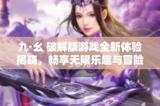 九·幺 破解版游戏全新体验揭晓，畅享无限乐趣与冒险