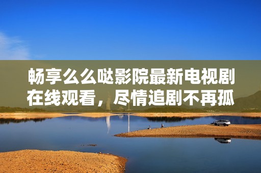 畅享么么哒影院最新电视剧在线观看，尽情追剧不再孤单