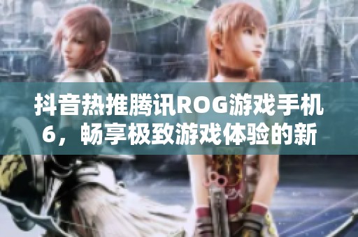 抖音热推腾讯ROG游戏手机6，畅享极致游戏体验的新选择
