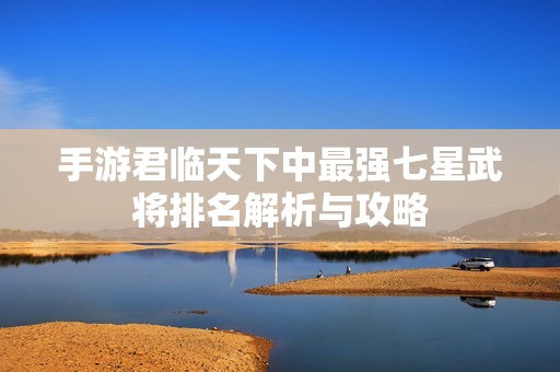 手游君临天下中最强七星武将排名解析与攻略