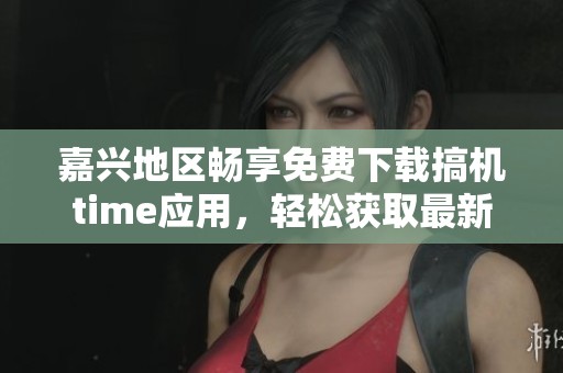 嘉兴地区畅享免费下载搞机time应用，轻松获取最新资源