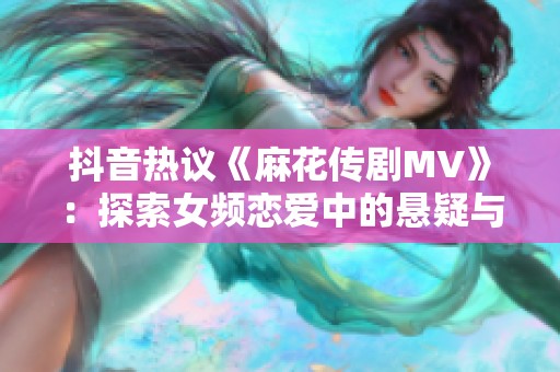抖音热议《麻花传剧MV》：探索女频恋爱中的悬疑与奇幻星空