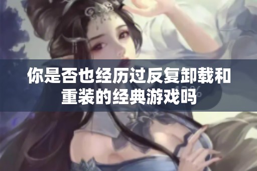 你是否也经历过反复卸载和重装的经典游戏吗