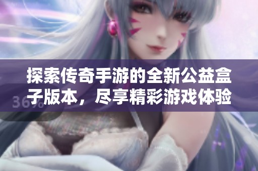 探索传奇手游的全新公益盒子版本，尽享精彩游戏体验