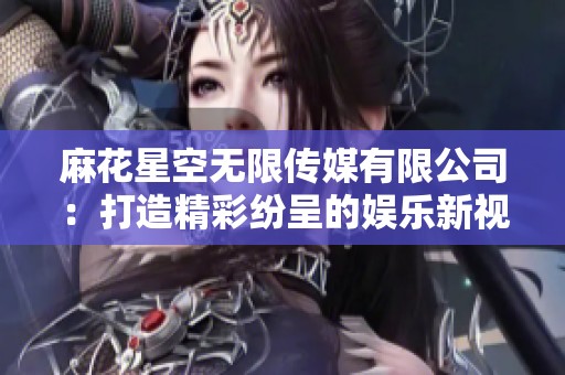 麻花星空无限传媒有限公司：打造精彩纷呈的娱乐新视界
