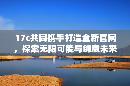 17c共同携手打造全新官网，探索无限可能与创意未来