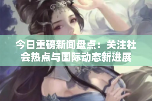 今日重磅新闻盘点：关注社会热点与国际动态新进展