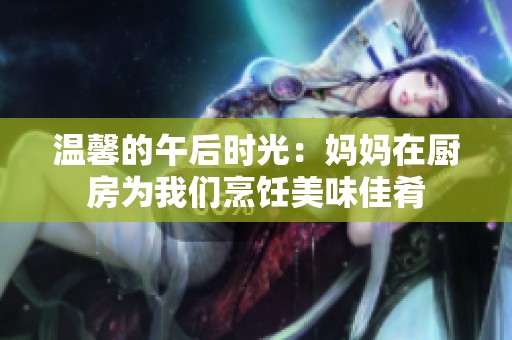 温馨的午后时光：妈妈在厨房为我们烹饪美味佳肴