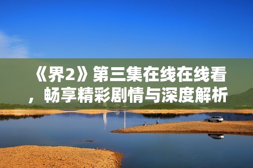 《界2》第三集在线在线看，畅享精彩剧情与深度解析