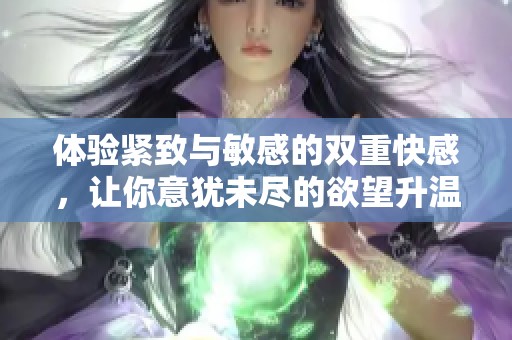 体验紧致与敏感的双重快感，让你意犹未尽的欲望升温
