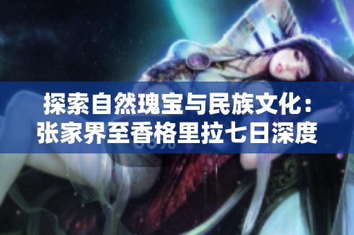 探索自然瑰宝与民族文化：张家界至香格里拉七日深度之旅