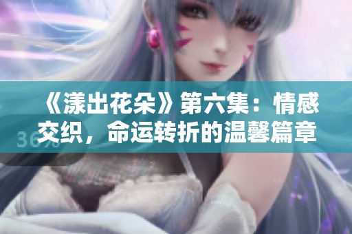 《漾出花朵》第六集：情感交织，命运转折的温馨篇章