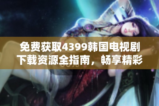 免费获取4399韩国电视剧下载资源全指南，畅享精彩剧情