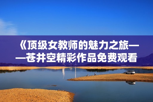 《顶级女教师的魅力之旅——苍井空精彩作品免费观看》