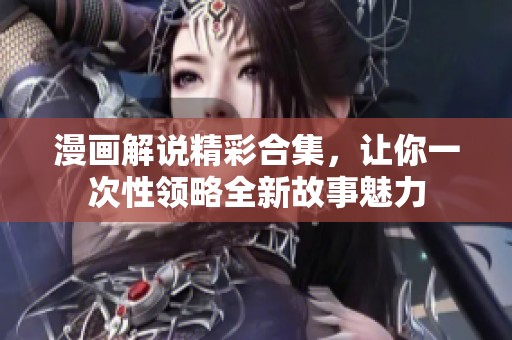 漫画解说精彩合集，让你一次性领略全新故事魅力