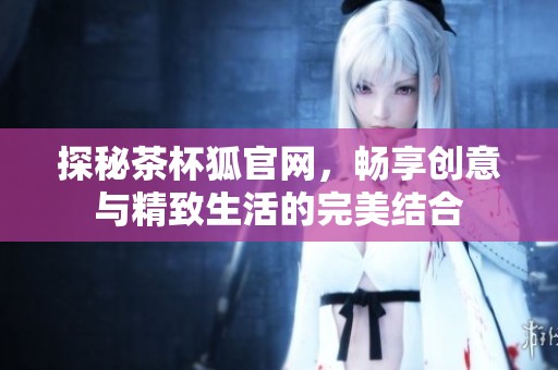 探秘茶杯狐官网，畅享创意与精致生活的完美结合