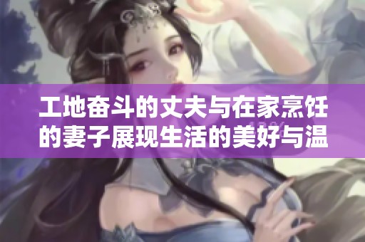 工地奋斗的丈夫与在家烹饪的妻子展现生活的美好与温馨