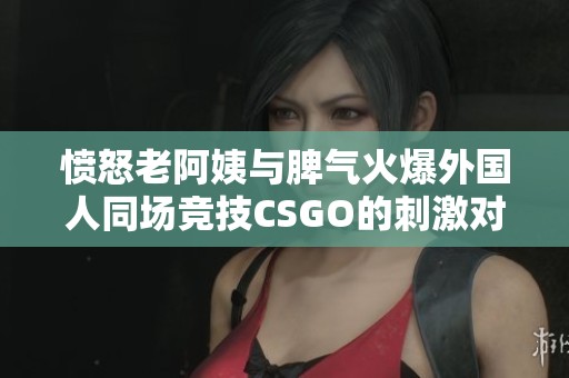 愤怒老阿姨与脾气火爆外国人同场竞技CSGO的刺激对抗