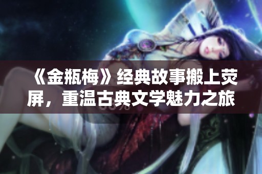 《金瓶梅》经典故事搬上荧屏，重温古典文学魅力之旅