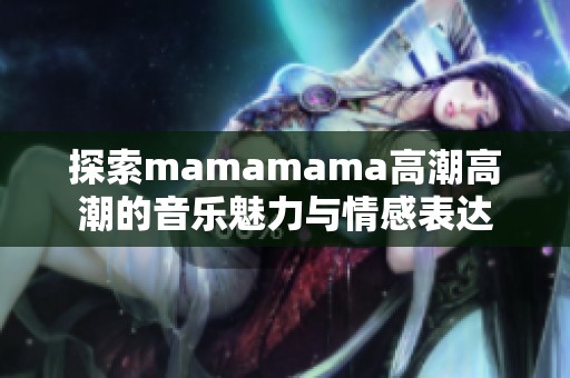 探索mamamama高潮高潮的音乐魅力与情感表达