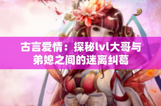 古言爱情：探秘lvl大哥与弟媳之间的迷离纠葛