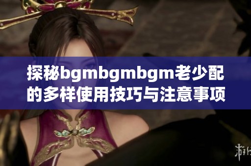 探秘bgmbgmbgm老少配的多样使用技巧与注意事项