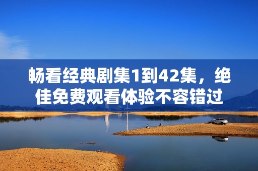 畅看经典剧集1到42集，绝佳免费观看体验不容错过
