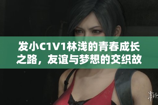 发小C1V1林浅的青春成长之路，友谊与梦想的交织故事