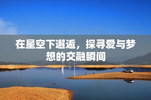 在星空下邂逅，探寻爱与梦想的交融瞬间