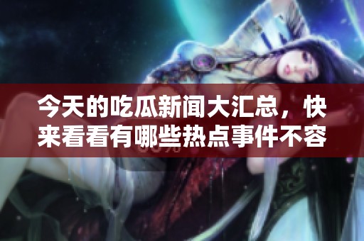 今天的吃瓜新闻大汇总，快来看看有哪些热点事件不容错过