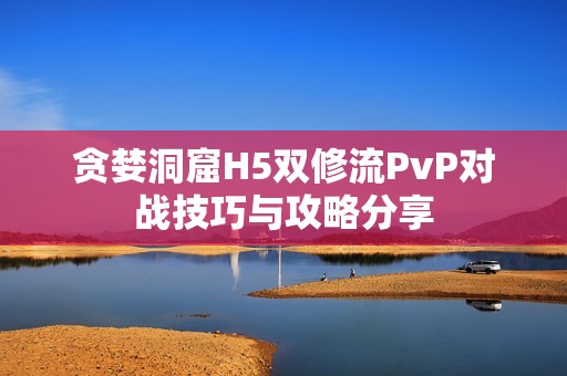 贪婪洞窟H5双修流PvP对战技巧与攻略分享