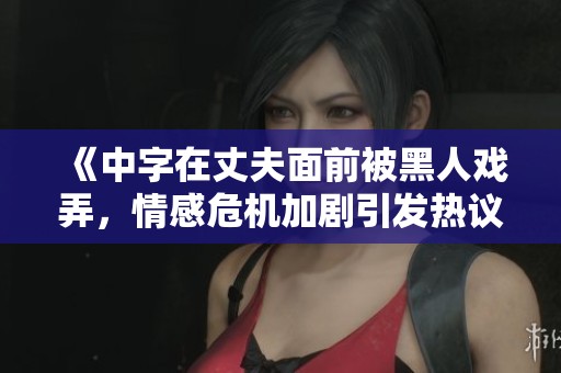 《中字在丈夫面前被黑人戏弄，情感危机加剧引发热议》