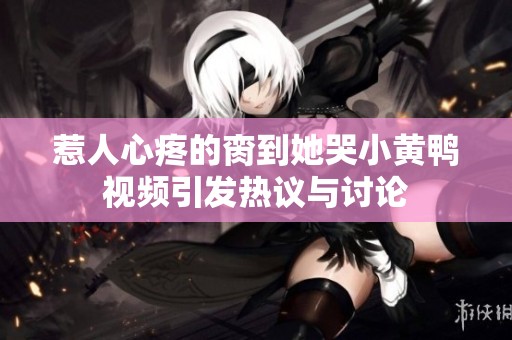 惹人心疼的脔到她哭小黄鸭视频引发热议与讨论