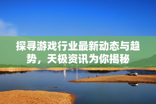 探寻游戏行业最新动态与趋势，天极资讯为你揭秘