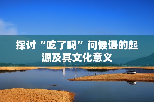探讨“吃了吗”问候语的起源及其文化意义