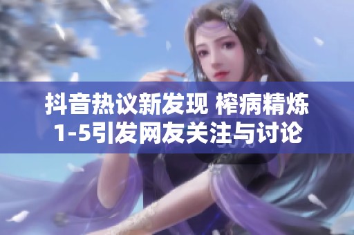 抖音热议新发现 榨病精炼1-5引发网友关注与讨论