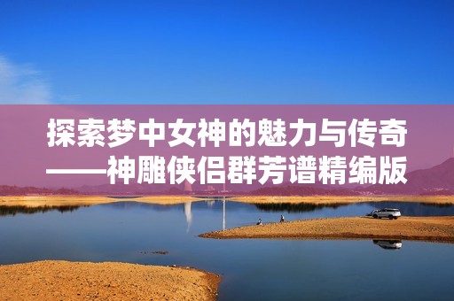 探索梦中女神的魅力与传奇——神雕侠侣群芳谱精编版解析