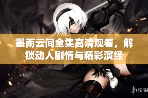 墨雨云间全集高清观看，解锁动人剧情与精彩演绎