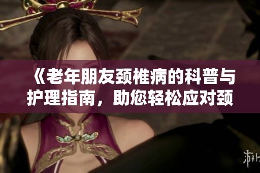 《老年朋友颈椎病的科普与护理指南，助您轻松应对颈椎困扰》