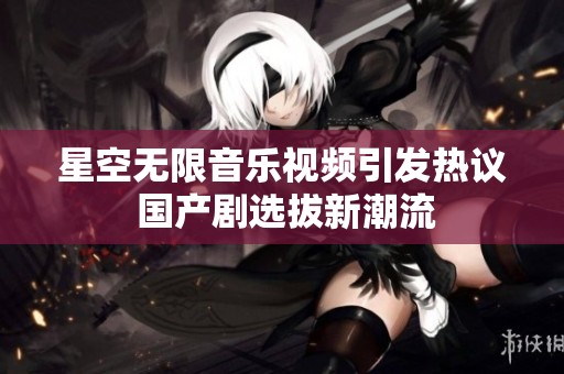星空无限音乐视频引发热议 国产剧选拔新潮流