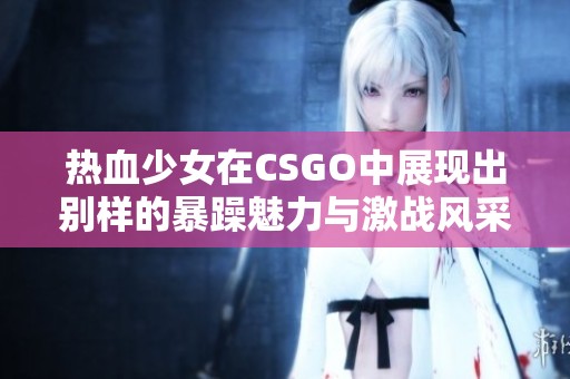 热血少女在CSGO中展现出别样的暴躁魅力与激战风采