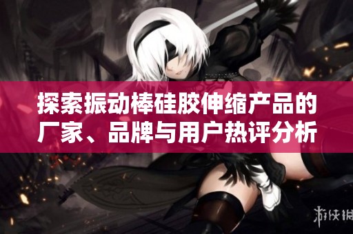 探索振动棒硅胶伸缩产品的厂家、品牌与用户热评分析