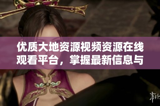 优质大地资源视频资源在线观看平台，掌握最新信息与动态