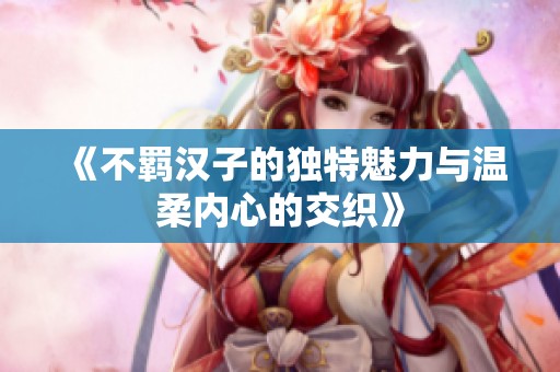 《不羁汉子的独特魅力与温柔内心的交织》