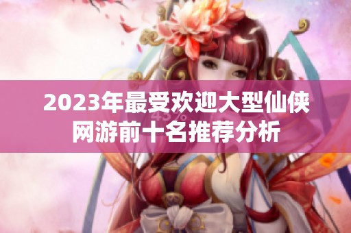 2023年最受欢迎大型仙侠网游前十名推荐分析