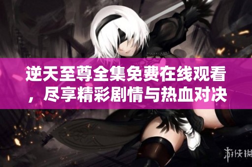 逆天至尊全集免费在线观看，尽享精彩剧情与热血对决